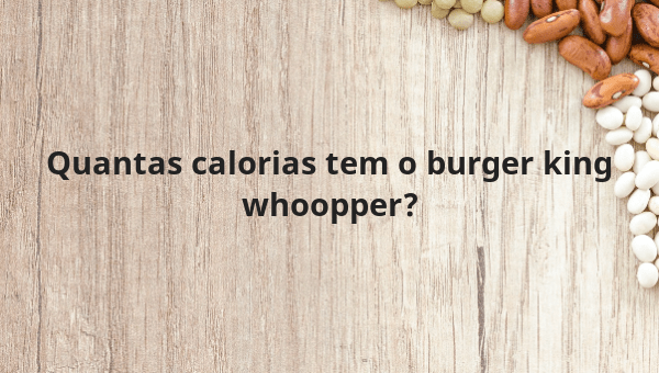 Quantas calorias tem o burger king whoopper?